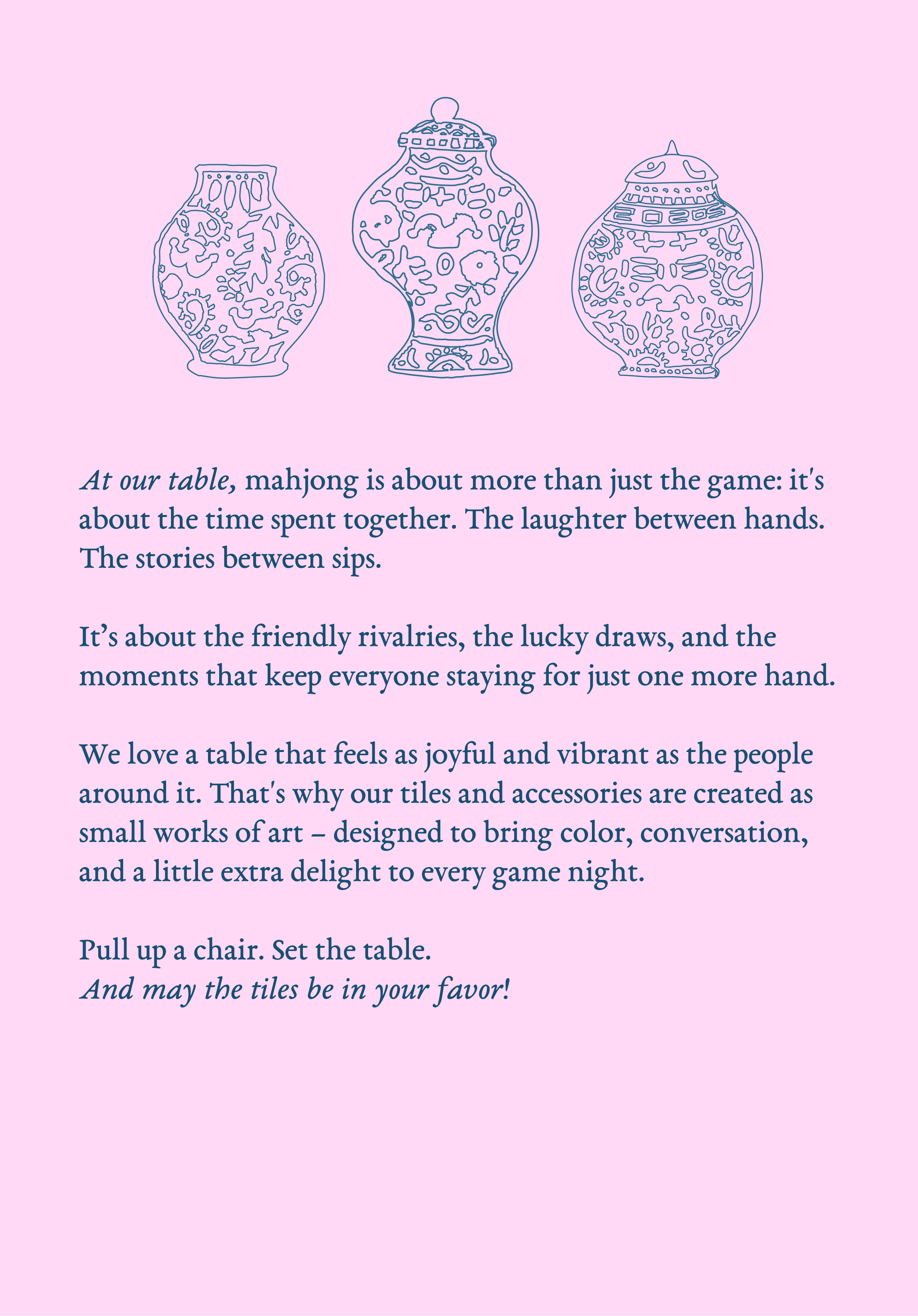 At our table, mahjong is about more than just the game: it's about the time spent together. The laughter between hands. The stories between sips.
It’s about the friendly rivalries, the lucky draws, and the moments that keep everyone staying for just one more hand. We love a table that feels as joyful and vibrant as the people around it. That's why our tiles and accessories are created as small works of art – designed to bring color, conversation, and a little extra delight to every game night. 