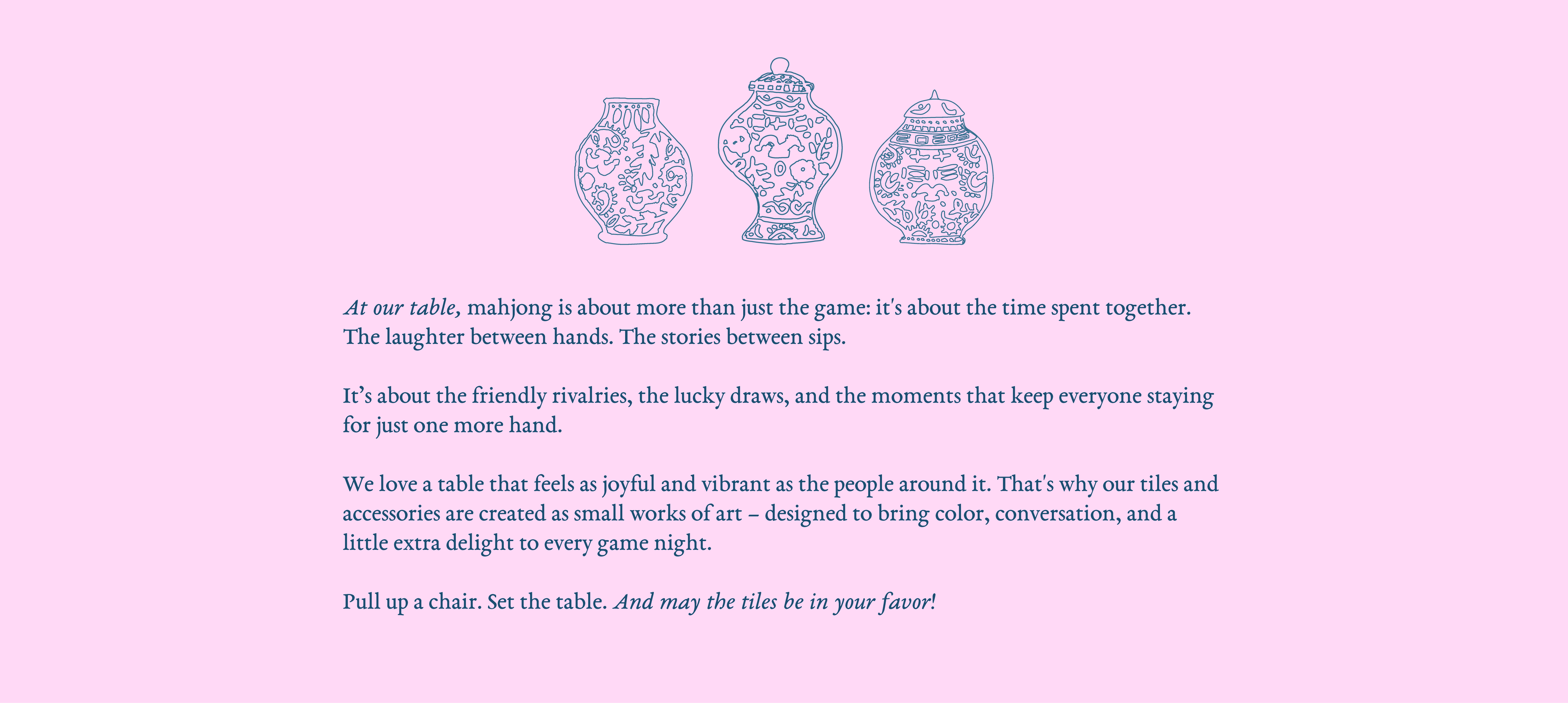 At our table, mahjong is about more than just the game: it's about the time spent together. The laughter between hands. The stories between sips.
It’s about the friendly rivalries, the lucky draws, and the moments that keep everyone staying for just one more hand. We love a table that feels as joyful and vibrant as the people around it. That's why our tiles and accessories are created as small works of art – designed to bring color, conversation, and a little extra delight to every game night. 
